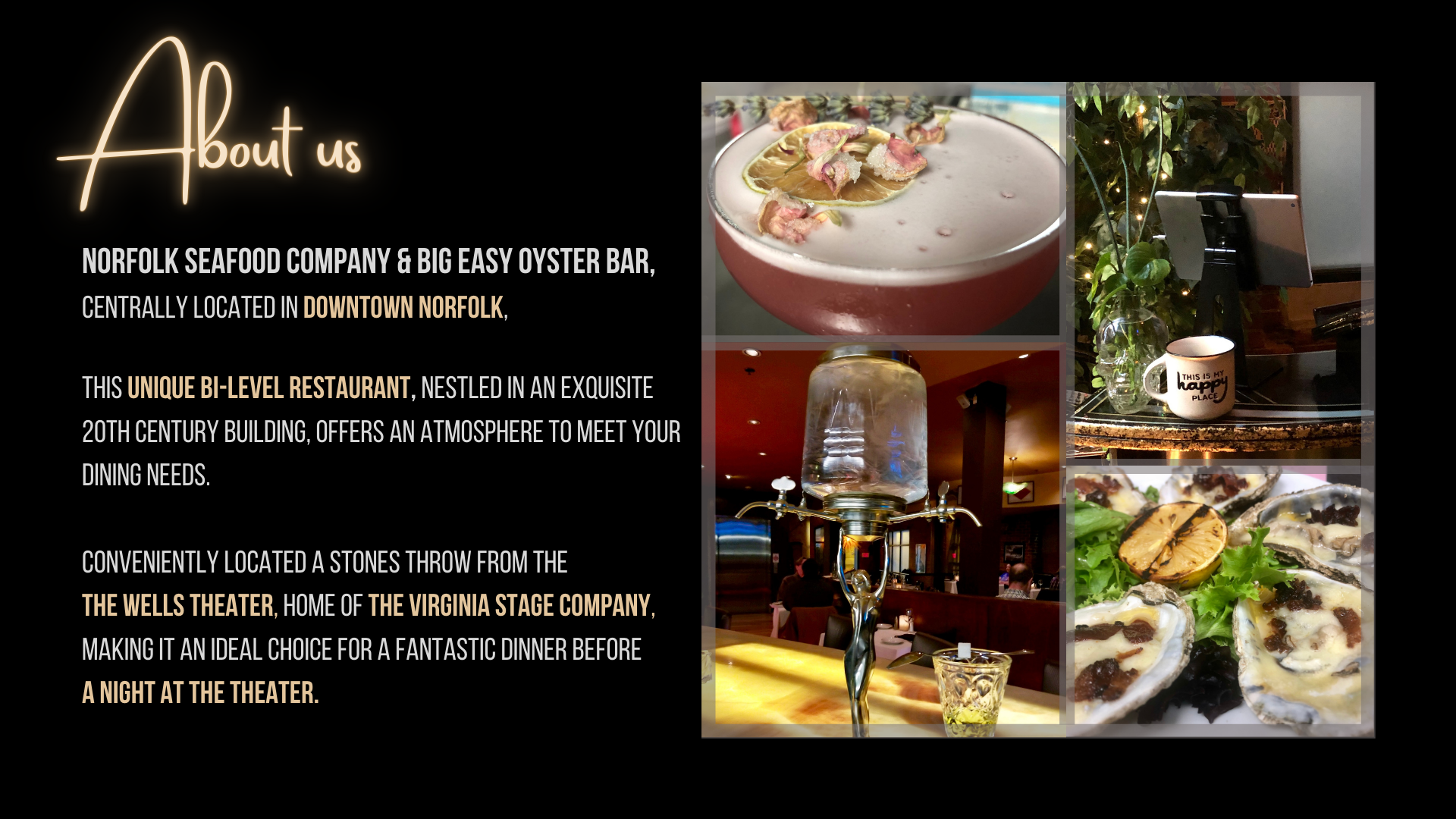 About us: Norfolk Seafood Company & Big Easy Oyster Bar, 
                                centrally located in Downtown Norfolk, 
                                
                                This unique bi-level restaurant, nestled in an exquisite 
                                20th century building, offers an atmosphere to meet your 
                                dining needs. 
                                
                                conveniently located a stones throw from the 
                                The Wells Theater, home of The Virginia Stage Company, 
                                making it an ideal choice for a fantastic dinner before 
                                a night at the theater.